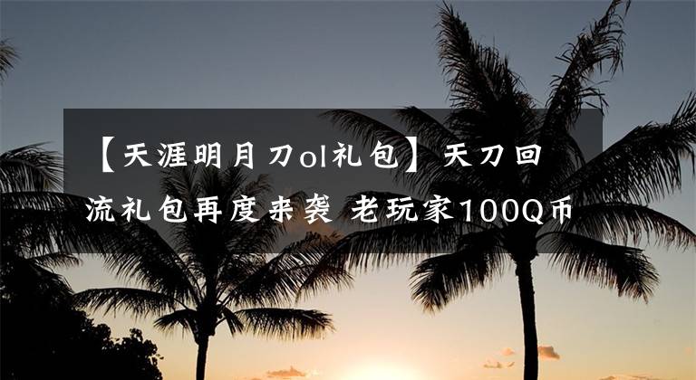 【天涯明月刀ol礼包】天刀回流礼包再度来袭 老玩家100Q币领取详解