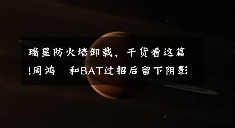 瑞星防火墙卸载，干货看这篇!周鸿祎和BAT过招后留下阴影，劝创业者遵循“小狗原则”