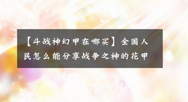 【斗战神幻甲在哪买】全国人民怎么能分享战争之神的花甲呢？