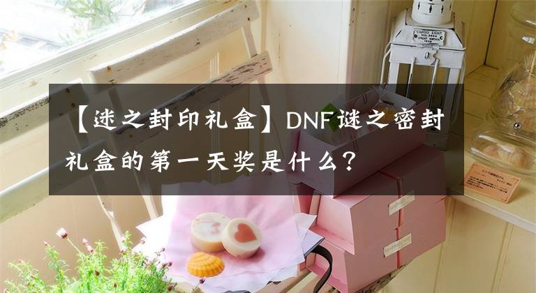 【迷之封印礼盒】DNF谜之密封礼盒的第一天奖是什么？