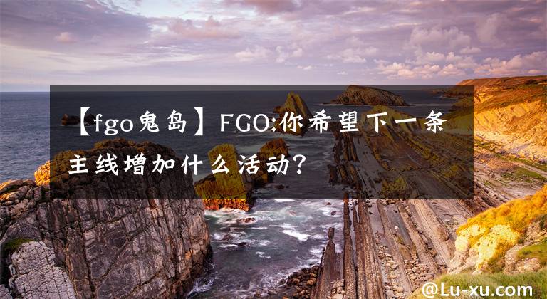 【fgo鬼岛】FGO:你希望下一条主线增加什么活动？