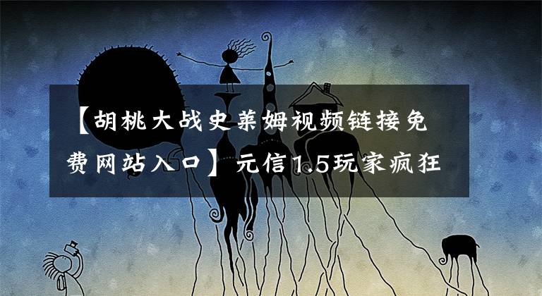 【胡桃大战史莱姆视频链接免费网站入口】元信1.5玩家疯狂生活吗？如果在家强制玩PVP，即使抓到一头野猪，也可以玩一下午。文章配图