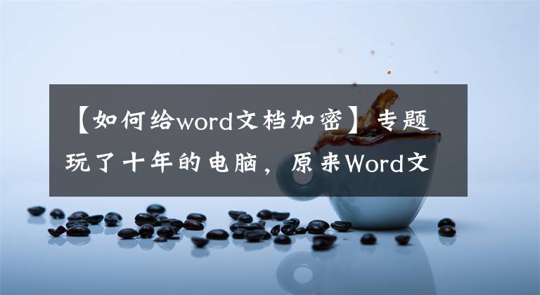 【如何给word文档加密】专题玩了十年的电脑，原来Word文档加密的方法这么简单，涨知识了