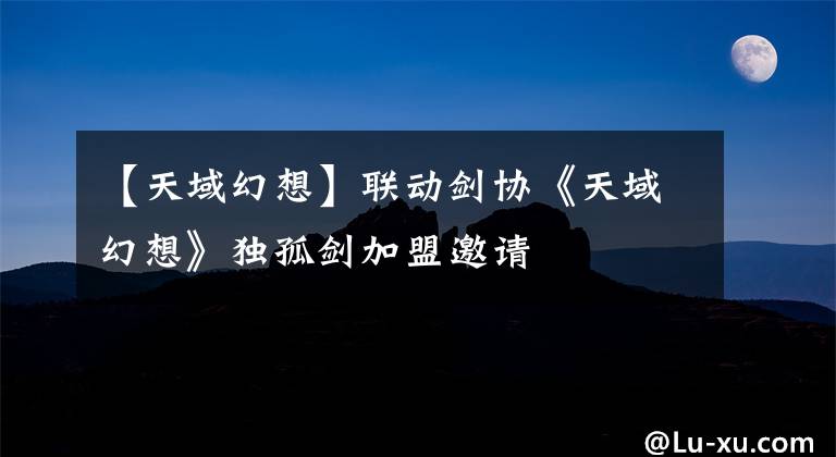 【天域幻想】联动剑协《天域幻想》独孤剑加盟邀请文章配图