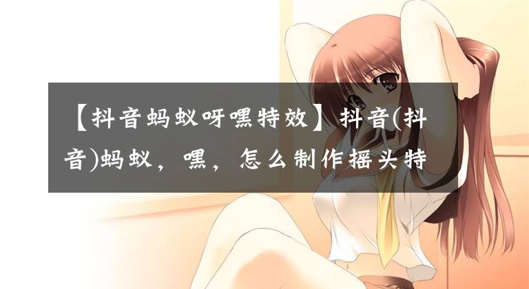 【抖音蚂蚁呀嘿特效】抖音(抖音)蚂蚁，嘿，怎么制作摇头特效？蚂蚁，请多分发摇头教程。文章配图