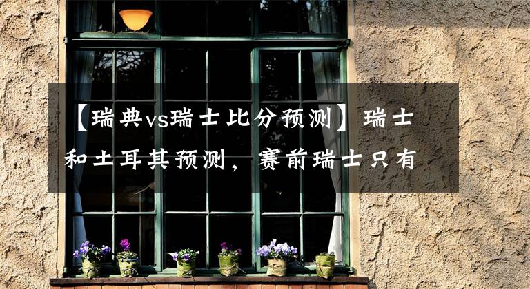 【瑞典vs瑞士比分预测】瑞士和土耳其预测，赛前瑞士只有胜利才能晋级，土耳其将奋力作战文章配图