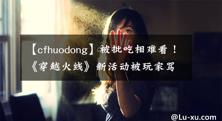 【cfhuodong】被批吃相难看！《穿越火线》新活动被玩家骂上热搜