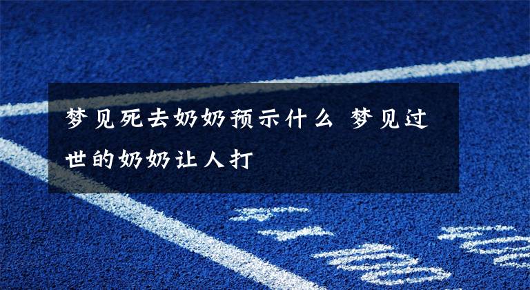 梦见死去奶奶预示什么 梦见过世的奶奶让人打文章配图