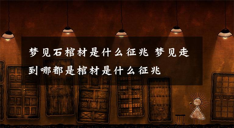 梦见石棺材是什么征兆 梦见走到哪都是棺材是什么征兆文章配图