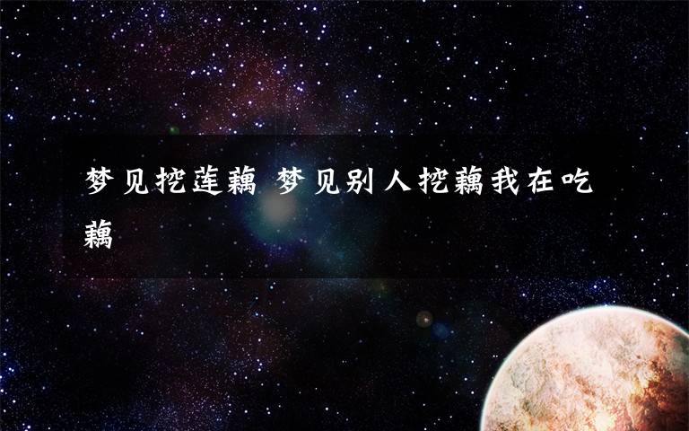 梦见挖莲藕 梦见别人挖藕我在吃藕