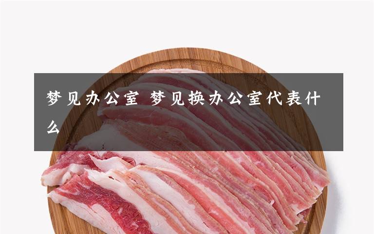 梦见办公室 梦见换办公室代表什么