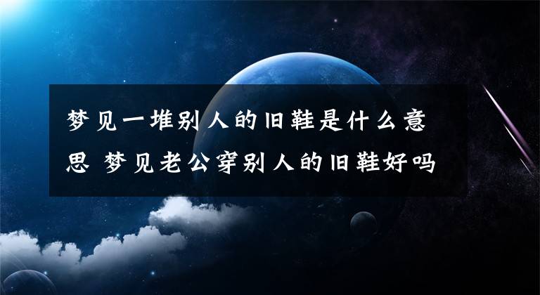 梦见一堆别人的旧鞋是什么意思 梦见老公穿别人的旧鞋好吗文章配图