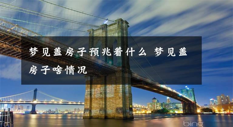 梦见盖房子预兆着什么 梦见盖房子啥情况文章配图