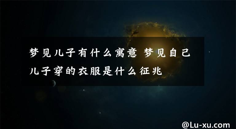 梦见儿子有什么寓意 梦见自己儿子穿的衣服是什么征兆