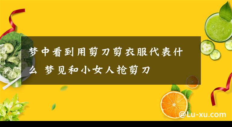 梦中看到用剪刀剪衣服代表什么 梦见和小女人抢剪刀