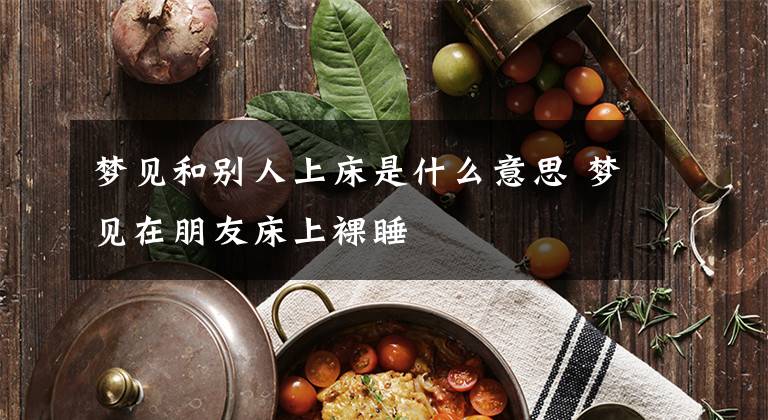 梦见和别人上床是什么意思 梦见在朋友床上裸睡文章配图