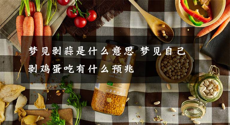 梦见剥蒜是什么意思 梦见自己剥鸡蛋吃有什么预兆文章配图