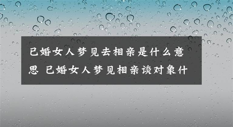 已婚女人梦见去相亲是什么意思 已婚女人梦见相亲谈对象什么意思