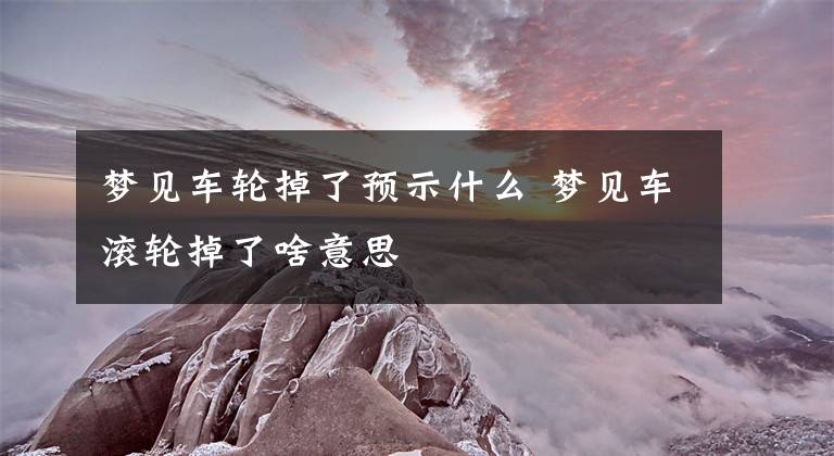 梦见车轮掉了预示什么 梦见车滚轮掉了啥意思文章配图