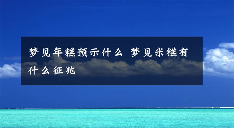 梦见年糕预示什么 梦见米糕有什么征兆