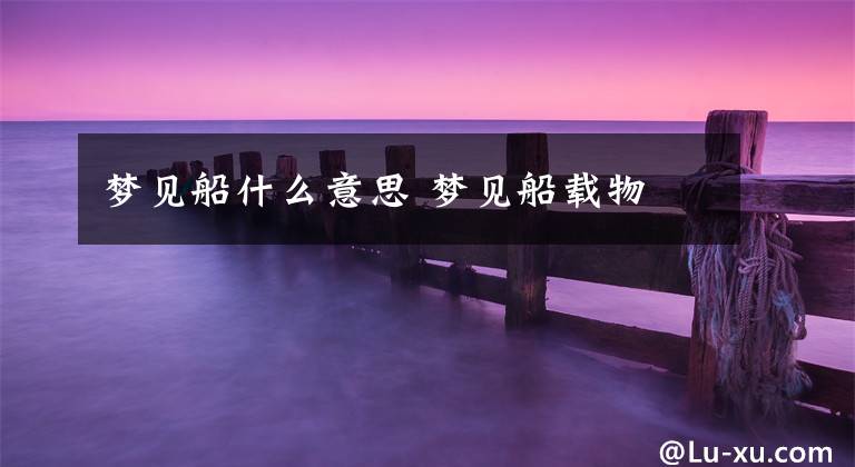 梦见船什么意思 梦见船载物文章配图