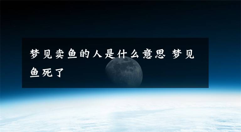 梦见卖鱼的人是什么意思 梦见鱼死了文章配图