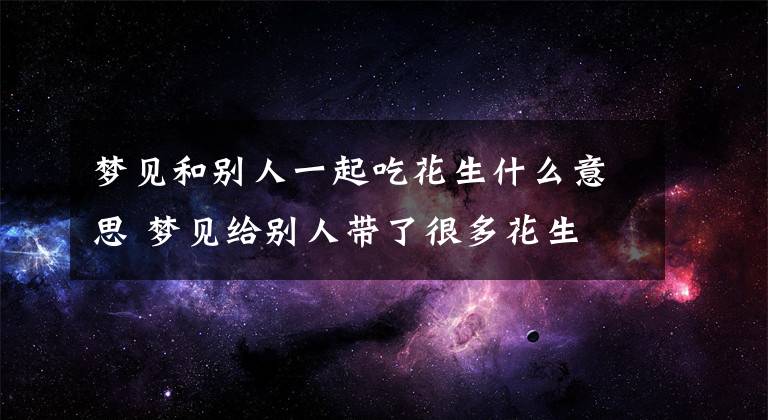 梦见和别人一起吃花生什么意思 梦见给别人带了很多花生