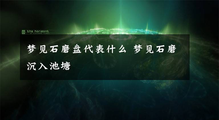 梦见石磨盘代表什么 梦见石磨沉入池塘