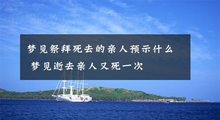 梦见祭拜死去的亲人预示什么 梦见逝去亲人又死一次