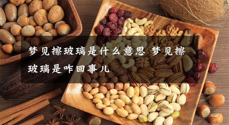 梦见擦玻璃是什么意思 梦见擦玻璃是咋回事儿文章配图