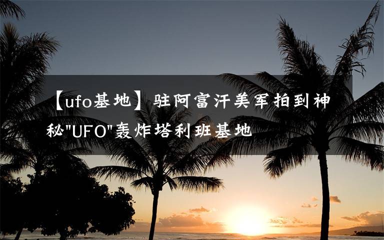 【ufo基地】驻阿富汗美军拍到神秘"UFO"轰炸塔利班基地视频文章配图
