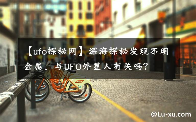 【ufo探秘网】深海探秘发现不明金属，与UFO外星人有关吗？文章配图