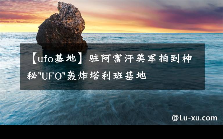 【ufo基地】驻阿富汗美军拍到神秘"UFO"轰炸塔利班基地视频文章配图