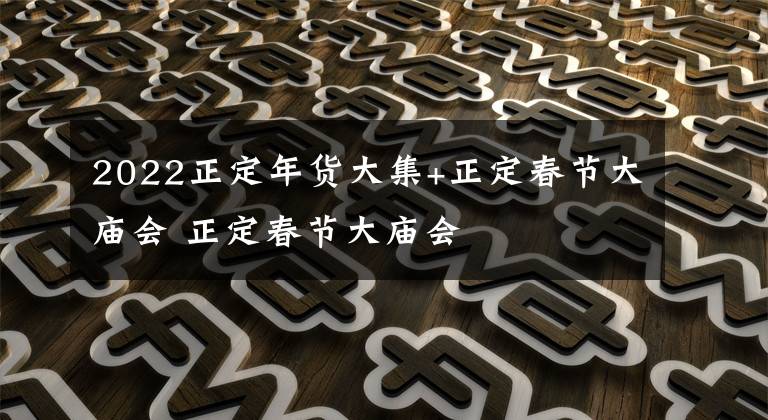 2022正定年货大集+正定春节大庙会 正定春节大庙会文章配图
