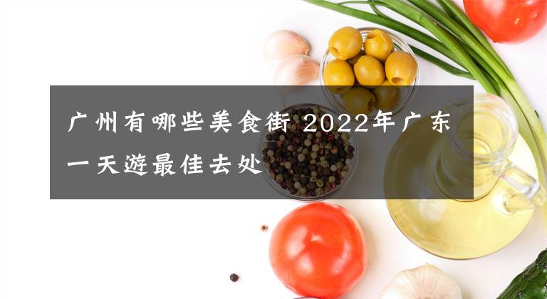 广州有哪些美食街 2022年广东一天游最佳去处