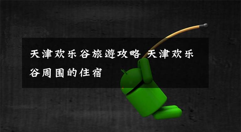天津欢乐谷旅游攻略 天津欢乐谷周围的住宿文章配图
