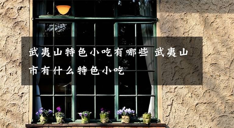 武夷山特色小吃有哪些 武夷山市有什么特色小吃文章配图