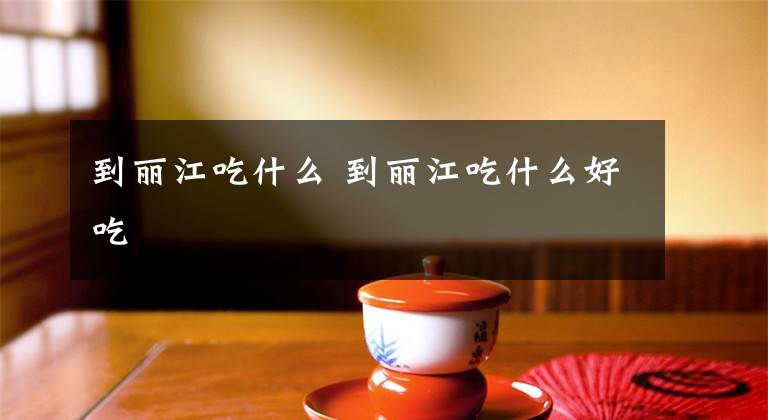 到丽江吃什么 到丽江吃什么好吃文章配图