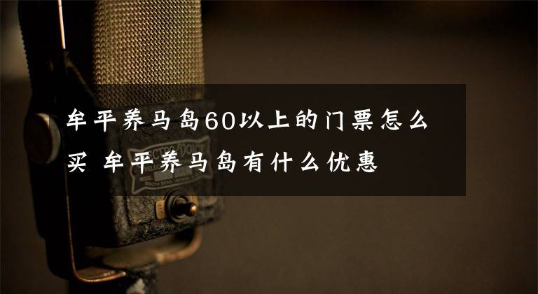牟平养马岛60以上的门票怎么买 牟平养马岛有什么优惠