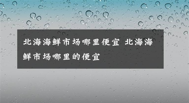 北海海鲜市场哪里便宜 北海海鲜市场哪里的便宜