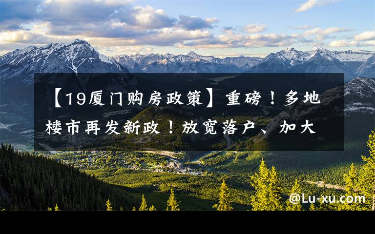 【19厦门购房政策】重磅！多地楼市再发新政！放宽落户、加大补贴，厦门近期动作频频