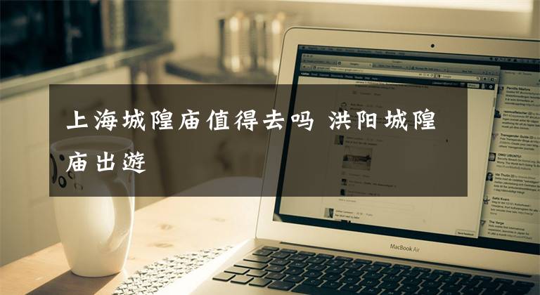 上海城隍庙值得去吗 洪阳城隍庙出游文章配图