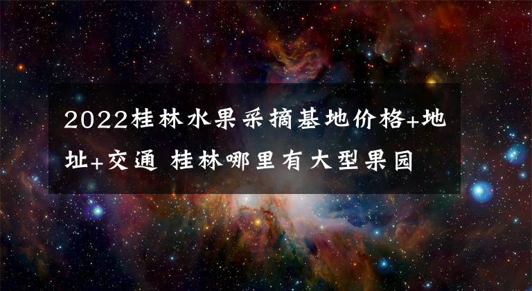 2022桂林水果采摘基地价格+地址+交通 桂林哪里有大型果园采摘基地