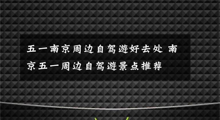 五一南京周边自驾游好去处 南京五一周边自驾游景点推荐