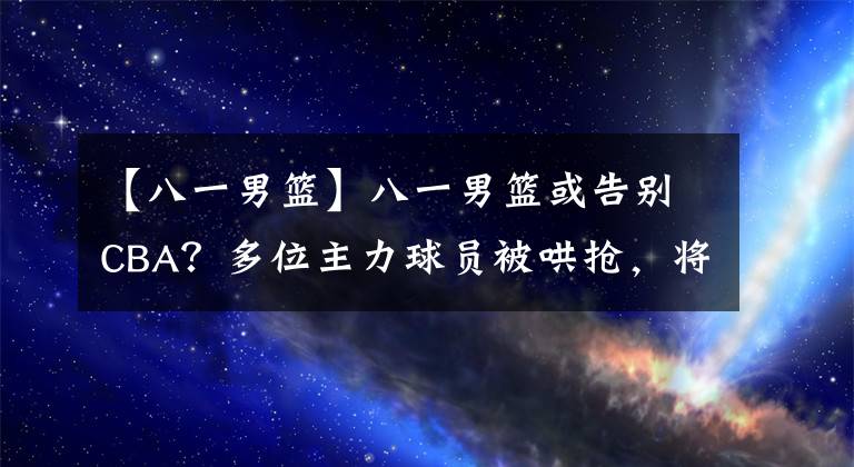 【八一男篮】八一男篮或告别CBA？多位主力球员被哄抢，将被一新球队取而代之