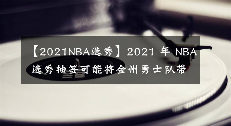 【2021NBA选秀】2021 年 NBA 选秀抽签可能将金州勇士队带回王朝时期