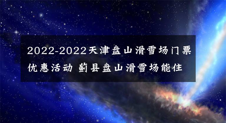 2022-2022天津盘山滑雪场门票优惠活动 蓟县盘山滑雪场能住吗