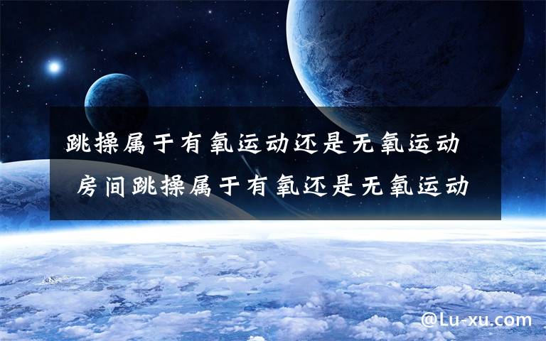 跳操属于有氧运动还是无氧运动 房间跳操属于有氧还是无氧运动文章配图