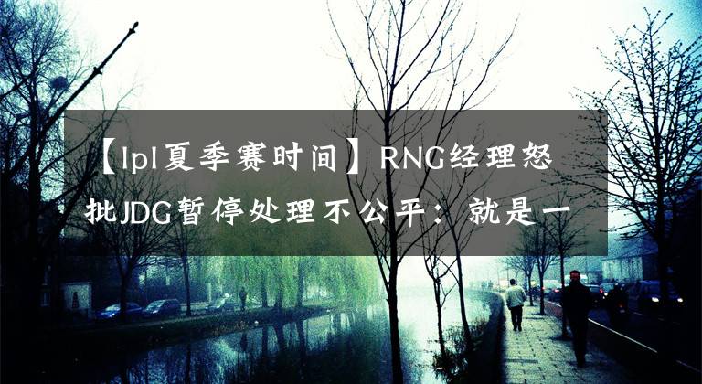 【lpl夏季赛时间】RNG经理怒批JDG暂停处理不公平：就是一个操作失误，时光倒流被强制执行