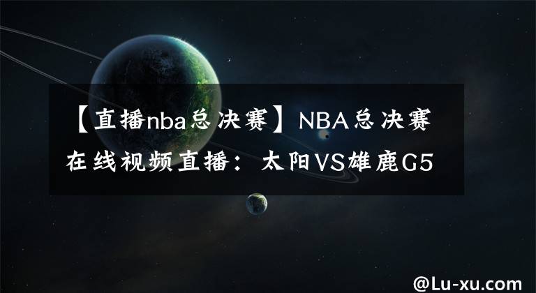 【直播nba总决赛】NBA总决赛在线视频直播：太阳VS雄鹿G5，天王山的比拼，关键赛点谁夺之